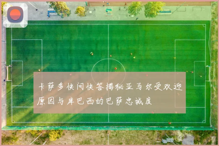 卡萨多快问快答揭秘亚马尔受欢迎原因与库巴西的巴萨忠诚度