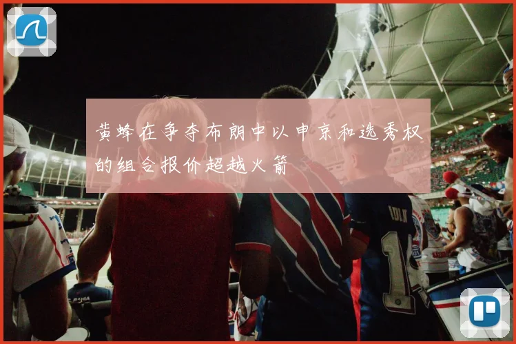 黄蜂在争夺布朗中以申京和选秀权的组合报价超越火箭