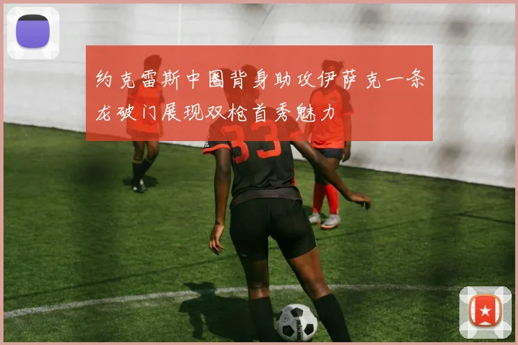 约克雷斯中圈背身助攻伊萨克一条龙破门展现双枪首秀魅力