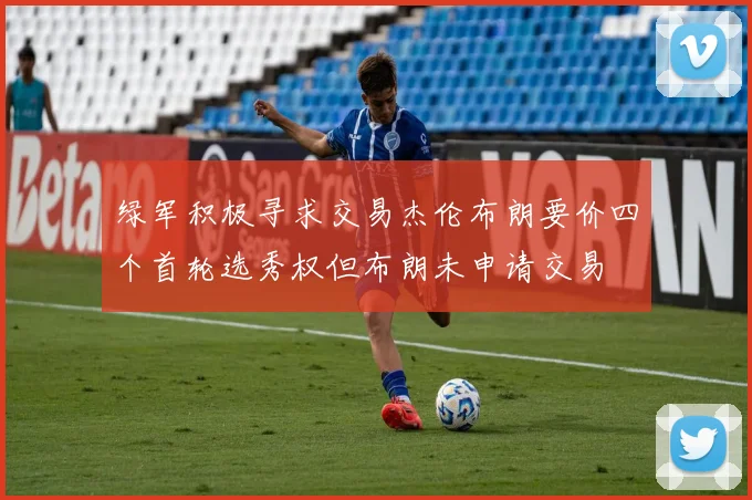 绿军积极寻求交易杰伦布朗要价四个首轮选秀权但布朗未申请交易