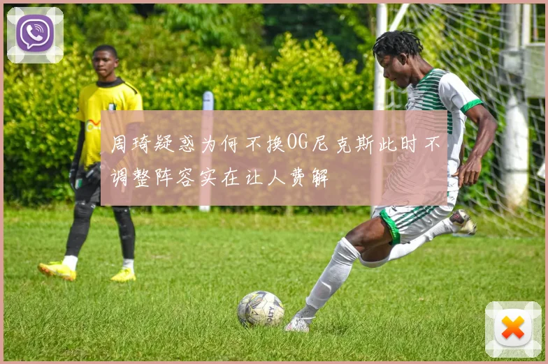 周琦疑惑为何不换OG尼克斯此时不调整阵容实在让人费解
