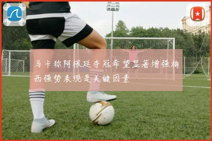 马卡称阿根廷夺冠希望显著增强梅西强势表现是关键因素