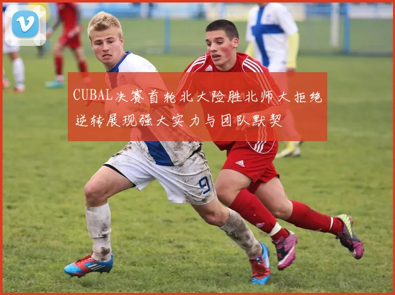 CUBAL决赛首轮北大险胜北师大拒绝逆转展现强大实力与团队默契