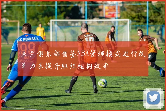 米兰俱乐部借鉴NBA管理模式进行改革力求提升组织结构效率