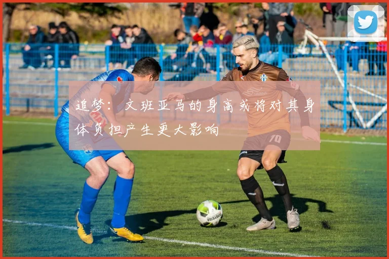 追梦：文班亚马的身高或将对其身体负担产生更大影响