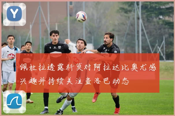 佩杜拉透露科莫对阿拉达比奥尤感兴趣并持续关注查洛巴动态