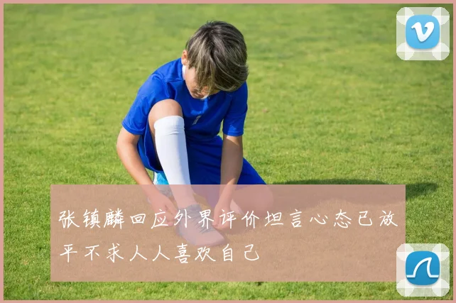 张镇麟回应外界评价坦言心态已放平不求人人喜欢自己