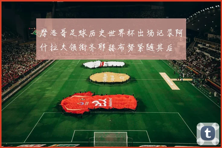 摩洛哥足球历史世界杯出场记录阿什拉夫领衔齐耶赫布努紧随其后