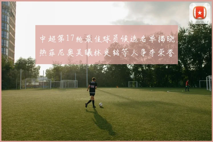 中超第17轮最佳球员候选名单揭晓热菲尼奥吴曦林良铭等人争夺荣誉